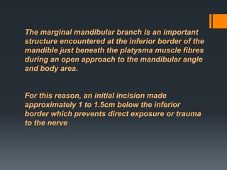 The marginal mandibular branch is an important
structure encountered at the inferior border of the
mandible just beneath the platysma muscle fibres
during an open approach to the mandibular angle
and body area.

For this reason, an initial incision made
approximately 1 to 1.5cm below the inferior
border which prevents direct exposure or trauma
to the nerve

 