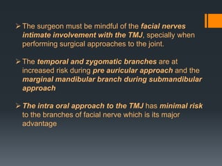  The surgeon must be mindful of the facial nerves
intimate involvement with the TMJ, specially when
performing surgical approaches to the joint.
 The temporal and zygomatic branches are at
increased risk during pre auricular approach and the
marginal mandibular branch during submandibular
approach
 The intra oral approach to the TMJ has minimal risk
to the branches of facial nerve which is its major
advantage

 