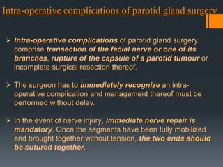 Intra-operative complications of parotid gland surgery
 Intra-operative complications of parotid gland surgery
comprise transection of the facial nerve or one of its
branches, rupture of the capsule of a parotid tumour or
incomplete surgical resection thereof.
 The surgeon has to immediately recognize an intraoperative complication and management thereof must be
performed without delay.
 In the event of nerve injury, immediate nerve repair is
mandatory. Once the segments have been fully mobilized
and brought together without tension, the two ends should
be sutured together.

 