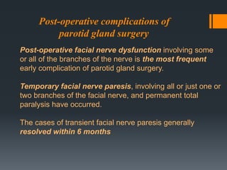 Post-operative complications of
parotid gland surgery
Post-operative facial nerve dysfunction involving some
or all of the branches of the nerve is the most frequent
early complication of parotid gland surgery.
Temporary facial nerve paresis, involving all or just one or
two branches of the facial nerve, and permanent total
paralysis have occurred.
The cases of transient facial nerve paresis generally
resolved within 6 months

 