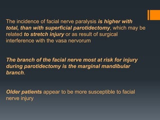 The incidence of facial nerve paralysis is higher with
total, than with superficial parotidectomy, which may be
related to stretch injury or as result of surgical
interference with the vasa nervorum

The branch of the facial nerve most at risk for injury
during parotidectomy is the marginal mandibular
branch.

Older patients appear to be more susceptible to facial
nerve injury

 