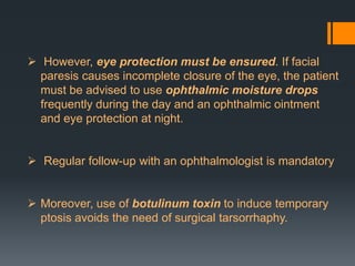 However, eye protection must be ensured. If facial
paresis causes incomplete closure of the eye, the patient
must be advised to use ophthalmic moisture drops
frequently during the day and an ophthalmic ointment
and eye protection at night.
 Regular follow-up with an ophthalmologist is mandatory
 Moreover, use of botulinum toxin to induce temporary
ptosis avoids the need of surgical tarsorrhaphy.

 
