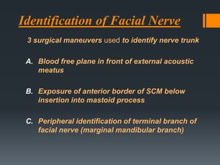Identification of Facial Nerve
3 surgical maneuvers used to identify nerve trunk
A. Blood free plane in front of external acoustic
meatus
B. Exposure of anterior border of SCM below
insertion into mastoid process
C. Peripheral identification of terminal branch of
facial nerve (marginal mandibular branch)

 