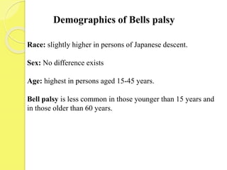 Demographics of Bells palsy
Race: slightly higher in persons of Japanese descent.
Sex: No difference exists
Age: highest in persons aged 15-45 years.
Bell palsy is less common in those younger than 15 years and
in those older than 60 years.
 