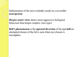 Inflammation of the nerve initially results in a reversible
neuropraxia
Herpes zoster virus shows more aggressive biological
behaviour than herpes simplex virus type1
Bell's phenomenon is the upward diversion of the eye ball on
attempted closure of the lid is seen when eye closure is
incomplete.
 