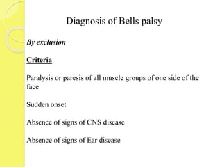 Diagnosis of Bells palsy
By exclusion
Criteria
Paralysis or paresis of all muscle groups of one side of the
face
Sudden onset
Absence of signs of CNS disease
Absence of signs of Ear disease
 