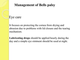 Management of Bells palsy
It focuses on protecting the cornea from drying and
abrasion due to problems with lid closure and the tearing
mechanism.
Lubricating drops should be applied hourly during the
day and a simple eye ointment should be used at night.
Eye care
 
