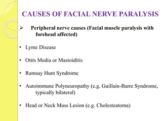 CAUSES OF FACIAL NERVE PARALYSIS
 Peripheral nerve causes (Facial muscle paralysis with
forehead affected)
• Lyme Disease
• Otits Media or Mastoiditis
• Ramsay Hunt Syndrome
• Autoimmune Polyneuropathy (e.g. Guillain-Barre Syndrome,
typically bilateral)
• Head or Neck Mass Lesion (e.g. Cholesteatoma)
 