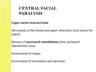 CENTRAL FACIAL
PARALYSIS
Upper motor neuron lesion
Movements of the frontal and upper orbicularis oculi tend to be
spared
Because of uncrossed contributions from ipsilateral
supranuclear areas
Involvement of tongue
Involvement of lacrimation and salivation
 