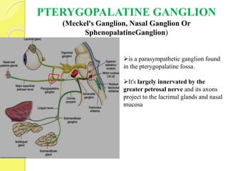 PTERYGOPALATINE GANGLION
(Meckel's Ganglion, Nasal Ganglion Or
SphenopalatineGanglion)
is a parasympathetic ganglion found
in the pterygopalatine fossa.
It's largely innervated by the
greater petrosal nerve and its axons
project to the lacrimal glands and nasal
mucosa
 