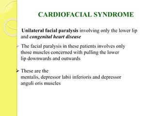 CARDIOFACIAL SYNDROME
Unilateral facial paralysis involving only the lower lip
and congenital heart disease
 The facial paralysis in these patients involves only
those muscles concerned with pulling the lower
lip downwards and outwards
 These are the
mentalis, depressor labii inferioris and depressor
anguli oris muscles
 