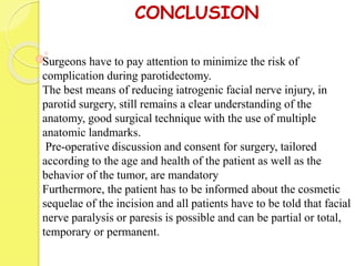 CONCLUSION
Surgeons have to pay attention to minimize the risk of
complication during parotidectomy.
The best means of reducing iatrogenic facial nerve injury, in
parotid surgery, still remains a clear understanding of the
anatomy, good surgical technique with the use of multiple
anatomic landmarks.
Pre-operative discussion and consent for surgery, tailored
according to the age and health of the patient as well as the
behavior of the tumor, are mandatory
Furthermore, the patient has to be informed about the cosmetic
sequelae of the incision and all patients have to be told that facial
nerve paralysis or paresis is possible and can be partial or total,
temporary or permanent.
 