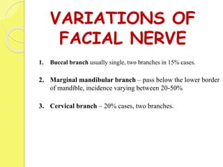 VARIATIONS OF
FACIAL NERVE
1. Buccal branch usually single, two branches in 15% cases.
2. Marginal mandibular branch – pass below the lower border
of mandible, incidence varying between 20-50%
3. Cervical branch – 20% cases, two branches.
 