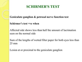 SCHIRMER'S TEST
Geniculate ganglion & petrosal nerve function test
Schirmer’s test +ve when
Affected side shows less than half the amount of lacrimation
seen on the normal side
Sum of the lengths of wetted filter paper for both eyes less than
25 mm
Lesion at or proximal to the geniculate ganglion
 
