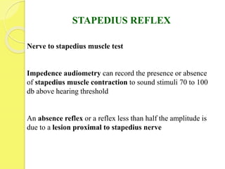 STAPEDIUS REFLEX
Nerve to stapedius muscle test
Impedence audiometry can record the presence or absence
of stapedius muscle contraction to sound stimuli 70 to 100
db above hearing threshold
An absence reflex or a reflex less than half the amplitude is
due to a lesion proximal to stapedius nerve
 