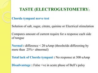 TASTE (ELECTROGUSTOMETRY)
Chorda tympani nerve test
Solution of salt, sugar, citrate, quinine or Electrical stimulation
Compares amount of current require for a response each side
of tongue
Normal : difference < 20 uAmp (thresholds differening by
more than 25%= abnormal)
Total lack of Chorda tympani : No response at 300 uAmp
Disadvantage : False +ve in acute phase of Bell’s palsy
 