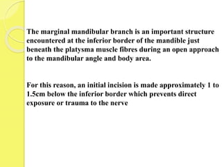 The marginal mandibular branch is an important structure
encountered at the inferior border of the mandible just
beneath the platysma muscle fibres during an open approach
to the mandibular angle and body area.
For this reason, an initial incision is made approximately 1 to
1.5cm below the inferior border which prevents direct
exposure or trauma to the nerve
 
