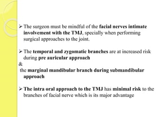 The surgeon must be mindful of the facial nerves intimate
involvement with the TMJ, specially when performing
surgical approaches to the joint.
The temporal and zygomatic branches are at increased risk
during pre auricular approach
&
the marginal mandibular branch during submandibular
approach
The intra oral approach to the TMJ has minimal risk to the
branches of facial nerve which is its major advantage
 