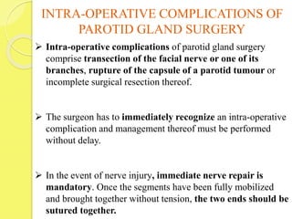 INTRA-OPERATIVE COMPLICATIONS OF
PAROTID GLAND SURGERY
 Intra-operative complications of parotid gland surgery
comprise transection of the facial nerve or one of its
branches, rupture of the capsule of a parotid tumour or
incomplete surgical resection thereof.
 The surgeon has to immediately recognize an intra-operative
complication and management thereof must be performed
without delay.
 In the event of nerve injury, immediate nerve repair is
mandatory. Once the segments have been fully mobilized
and brought together without tension, the two ends should be
sutured together.
 