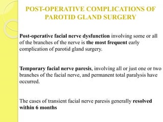POST-OPERATIVE COMPLICATIONS OF
PAROTID GLAND SURGERY
Post-operative facial nerve dysfunction involving some or all
of the branches of the nerve is the most frequent early
complication of parotid gland surgery.
Temporary facial nerve paresis, involving all or just one or two
branches of the facial nerve, and permanent total paralysis have
occurred.
The cases of transient facial nerve paresis generally resolved
within 6 months
 