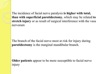 The incidence of facial nerve paralysis is higher with total,
than with superficial parotidectomy, which may be related to
stretch injury or as result of surgical interference with the vasa
nervorum
The branch of the facial nerve most at risk for injury during
parotidectomy is the marginal mandibular branch.
Older patients appear to be more susceptible to facial nerve
injury
 