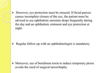 However, eye protection must be ensured. If facial paresis
causes incomplete closure of the eye, the patient must be
advised to use ophthalmic moisture drops frequently during
the day and an ophthalmic ointment and eye protection at
night.
 Regular follow-up with an ophthalmologist is mandatory
 Moreover, use of botulinum toxin to induce temporary ptosis
avoids the need of surgical tarsorrhaphy.
 