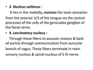 • 3. Nucleus solitarus :
It lies in the medulla, receives the taste sensation
from the anterior 2/3 of the tongue via the central
processes of the cells of the geniculate ganglion of
the facial nerve.
• 4. Lacrimatory nucleus :
Through these fibers to acoustic meatus & back
of auricle through communication from auricular
branch of vagus. These fibers terminate in main
sensory nucleus & spinal nucleus of 5 th nerve.
 