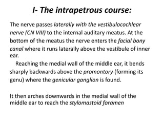 I- The intrapetrous course:
The nerve passes laterally with the vestibulocochlear
nerve (CN VIII) to the internal auditary meatus. At the
bottom of the meatus the nerve enters the facial bony
canal where it runs laterally above the vestibule of inner
ear.
Reaching the medial wall of the middle ear, it bends
sharply backwards above the promontory (forming its
genu) where the genicular ganglion is found.
It then arches downwards in the medial wall of the
middle ear to reach the stylomastoid foramen
 