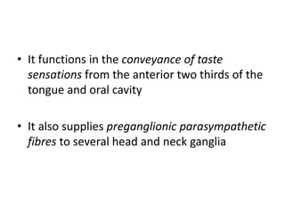 • It functions in the conveyance of taste
sensations from the anterior two thirds of the
tongue and oral cavity
• It also supplies preganglionic parasympathetic
fibres to several head and neck ganglia
 