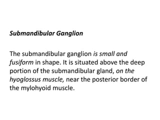 Submandibular Ganglion
The submandibular ganglion is small and
fusiform in shape. It is situated above the deep
portion of the submandibular gland, on the
hyoglossus muscle, near the posterior border of
the mylohyoid muscle.
 