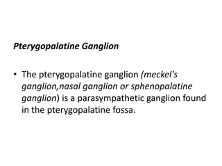 Pterygopalatine Ganglion
• The pterygopalatine ganglion (meckel's
ganglion,nasal ganglion or sphenopalatine
ganglion) is a parasympathetic ganglion found
in the pterygopalatine fossa.
 