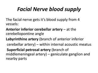 Facial Nerve blood supply
The facial nerve gets it’s blood supply from 4
vessels:
Anterior inferior cerebellar artery – at the
cerebellopontine angle
Labyrinthine artery (branch of anterior inferior
cerebellar artery) – within internal acoustic meatus
Superficial petrosal artery (branch of
middlemeningeal artery) – geniculate ganglion and
nearby parts
 