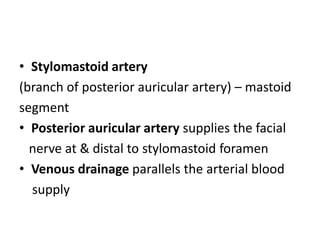 • Stylomastoid artery
(branch of posterior auricular artery) – mastoid
segment
• Posterior auricular artery supplies the facial
nerve at & distal to stylomastoid foramen
• Venous drainage parallels the arterial blood
supply
 