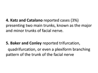 4. Katz and Catalano reported cases (3%)
presenting two main trunks, known as the major
and minor trunks of facial nerve.
5. Baker and Conley reported trifurcation,
quadrifurcation, or even a plexiform branching
pattern of the trunk of the facial nerve
 