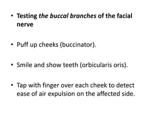 • Testing the buccal branches of the facial
nerve
• Puff up cheeks (buccinator).
• Smile and show teeth (orbicularis oris).
• Tap with finger over each cheek to detect
ease of air expulsion on the affected side.
 