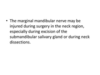 • The marginal mandibular nerve may be
injured during surgery in the neck region,
especially during excision of the
submandibular salivary gland or during neck
dissections.
 