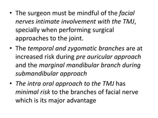 • The surgeon must be mindful of the facial
nerves intimate involvement with the TMJ,
specially when performing surgical
approaches to the joint.
• The temporal and zygomatic branches are at
increased risk during pre auricular approach
and the marginal mandibular branch during
submandibular approach
• The intra oral approach to the TMJ has
minimal risk to the branches of facial nerve
which is its major advantage
 