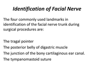 Identification of Facial Nerve
The four commonly used landmarks in
identification of the facial nerve trunk during
surgical procedures are:
The tragal pointer
The posterior belly of digastric muscle
The junction of the bony cartilaginous ear canal.
The tympanomastoid suture
 