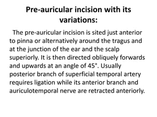 Pre-auricular incision with its
variations:
The pre-auricular incision is sited just anterior
to pinna or alternatively around the tragus and
at the junction of the ear and the scalp
superiorly. It is then directed obliquely forwards
and upwards at an angle of 45°. Usually
posterior branch of superficial temporal artery
requires ligation while its anterior branch and
auriculotemporal nerve are retracted anteriorly.
 
