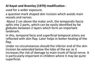 Al Kayat and Bramley (1979) modification -
used for a wider exposure.
a question mark shaped skin incision which avoids main
vessels and nerves
About 2 cm above the malar arch, the temporalis fascia
splits into 2 parts, which can be easily identified by fat
globules between 2 layers which form an important
landmark.
In this, temporal facia and superficial temporal artery are
reflected with skin flap. Later helps in better healing of the
flap.
Under no circumstances should the inferior end of the skin
incision be extended below the lobe of the ear as it
increases the risk of damage to main trunk of facial nerve. It
is particularly important in children where it may be quite
superficial.
 