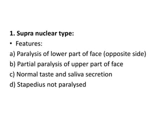 1. Supra nuclear type:
• Features:
a) Paralysis of lower part of face (opposite side)
b) Partial paralysis of upper part of face
c) Normal taste and saliva secretion
d) Stapedius not paralysed
 