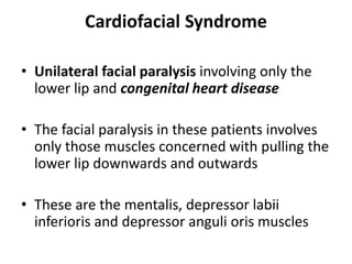 Cardiofacial Syndrome
• Unilateral facial paralysis involving only the
lower lip and congenital heart disease
• The facial paralysis in these patients involves
only those muscles concerned with pulling the
lower lip downwards and outwards
• These are the mentalis, depressor labii
inferioris and depressor anguli oris muscles
 