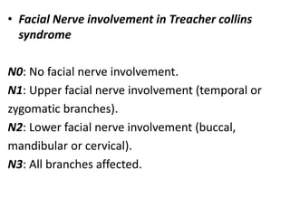 • Facial Nerve involvement in Treacher collins
syndrome
N0: No facial nerve involvement.
N1: Upper facial nerve involvement (temporal or
zygomatic branches).
N2: Lower facial nerve involvement (buccal,
mandibular or cervical).
N3: All branches affected.
 