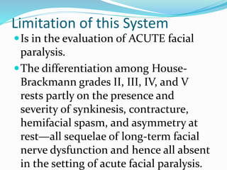 Limitation of this System
Is in the evaluation of ACUTE facial
paralysis.
The differentiation among House-
Brackmann grades II, III, IV, and V
rests partly on the presence and
severity of synkinesis, contracture,
hemifacial spasm, and asymmetry at
rest—all sequelae of long-term facial
nerve dysfunction and hence all absent
in the setting of acute facial paralysis.
 