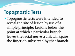 Topognostic Tests
Topognostic tests were intended to
reveal the site of lesion by use of a
simple principle: Lesions below the
point at which a particular branch
leaves the facial nerve trunk will spare
the function subserved by that branch.
 