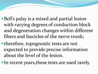 Bell’s palsy is a mixed and partial lesion
with varying degrees of conduction block
and degeneration changes within different
fibers and fascicles of the nerve trunk;
therefore, topognostic tests are not
expected to provide precise information
about the level of the lesion.
In recent years,these tests are used rarely.
 