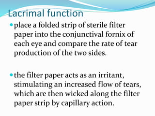 Lacrimal function
place a folded strip of sterile filter
paper into the conjunctival fornix of
each eye and compare the rate of tear
production of the two sides.
the filter paper acts as an irritant,
stimulating an increased flow of tears,
which are then wicked along the filter
paper strip by capillary action.
 