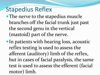 Stapedius Reflex
The nerve to the stapedius muscle
branches off the facial trunk just past
the second genu in the vertical
(mastoid) part of the nerve.
In patients with hearing loss, acoustic
reflex testing is used to assess the
afferent (auditory) limb of the reflex,
but in cases of facial paralysis, the same
test is used to assess the efferent (facial
motor) limb.
 