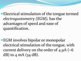 Electrical stimulation of the tongue termed
electrogustometry (EGM), has the
advantages of speed and ease of
quantification.
EGM involves bipolar or monopolar
electrical stimulation of the tongue, with
current delivery on the order of 4 μA (−6
dB) to 4 mA (34 dB).
 