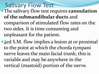 Salivary Flow Test
The salivary flow test requires cannulation
of the submandibular ducts and
comparison of stimulated flow rates on the
two sides. It is time consuming and
unpleasant for the patient.
⤓ed S.M. flow implies a lesion at or proximal
to the point at which the chorda tympani
nerve leaves the main facial trunk; this is
variable and may be anywhere in the
vertical (mastoid) portion of the nerve.
 